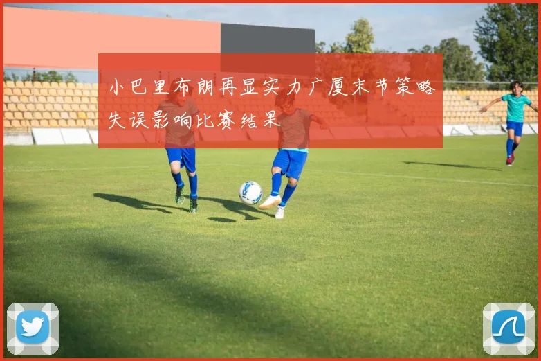 小巴里布朗再显实力广厦末节策略失误影响比赛结果