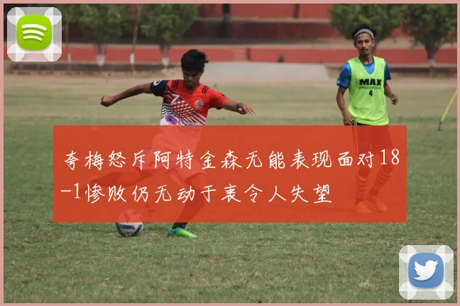 夸梅怒斥阿特金森无能表现面对18-1惨败仍无动于衷令人失望