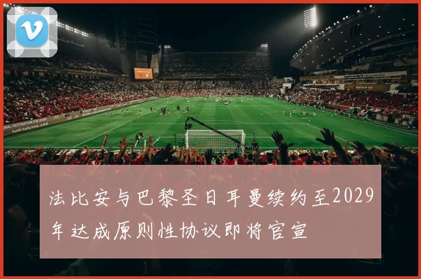 法比安与巴黎圣日耳曼续约至2029年达成原则性协议即将官宣