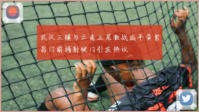 武汉三镇与云南玉昆激战成平黄紫昌门前捅射破门引发热议