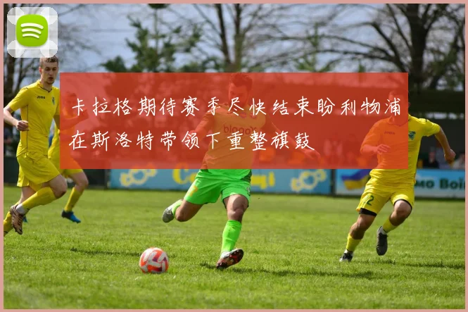 卡拉格期待赛季尽快结束盼利物浦在斯洛特带领下重整旗鼓