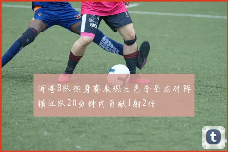 海港B队热身赛表现出色李圣龙对阵镇江队20分钟内贡献1射2传