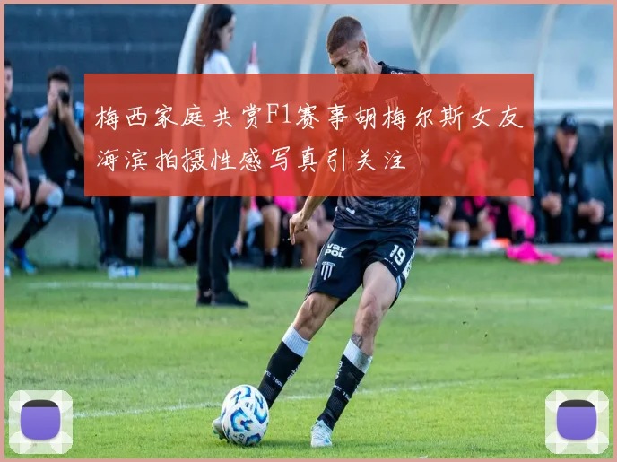 梅西家庭共赏F1赛事胡梅尔斯女友海滨拍摄性感写真引关注