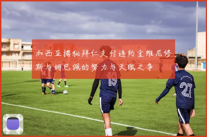 加西亚揭秘拜仁支付违约金维尼修斯与姆巴佩的努力与天赋之争