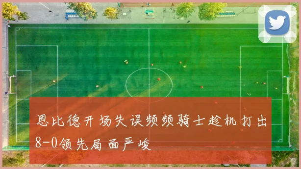恩比德开场失误频频骑士趁机打出8-0领先局面严峻