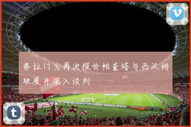 弗拉门戈再次报价帕奎塔与西汉姆联展开深入谈判