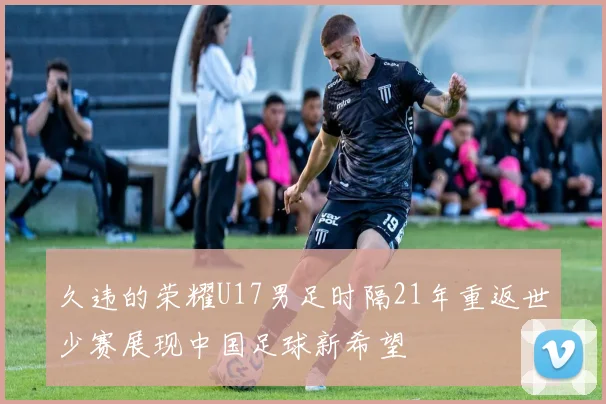 久违的荣耀U17男足时隔21年重返世少赛展现中国足球新希望