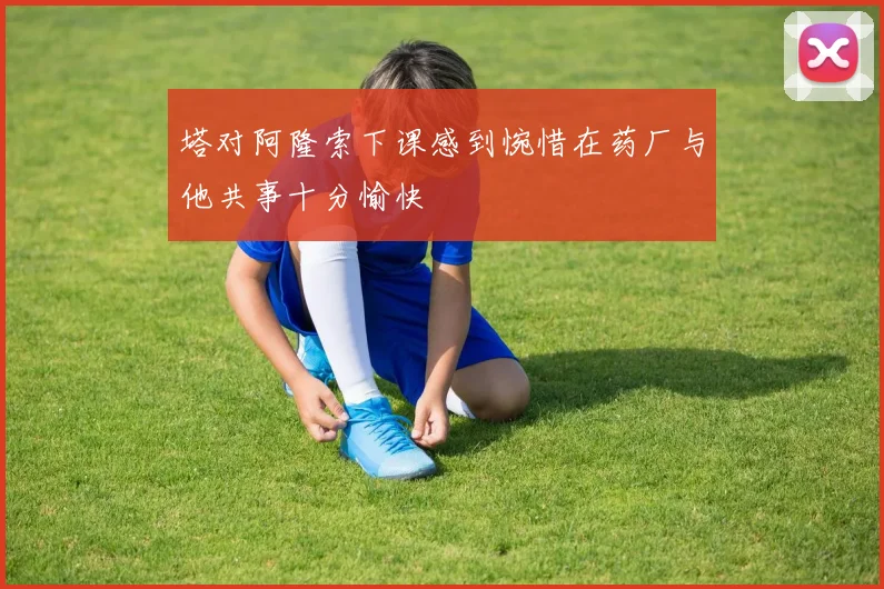 塔对阿隆索下课感到惋惜在药厂与他共事十分愉快