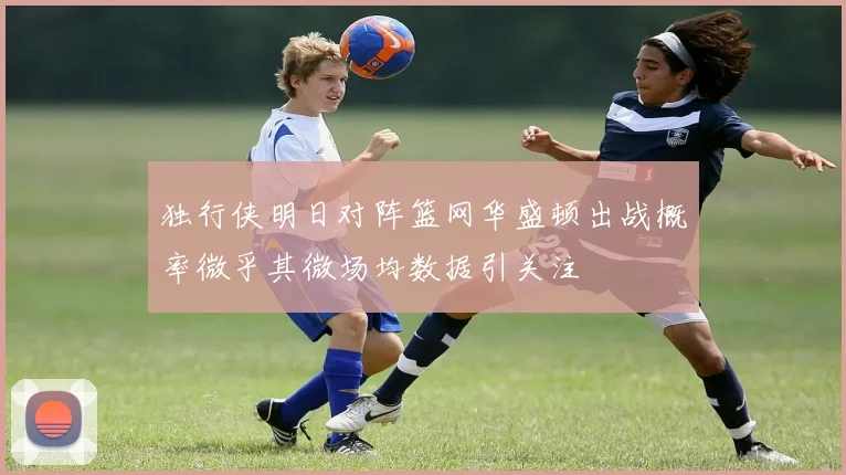 独行侠明日对阵篮网华盛顿出战概率微乎其微场均数据引关注