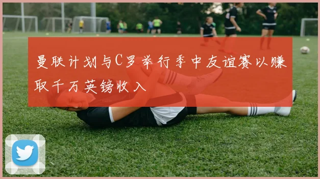 曼联计划与C罗举行季中友谊赛以赚取千万英镑收入