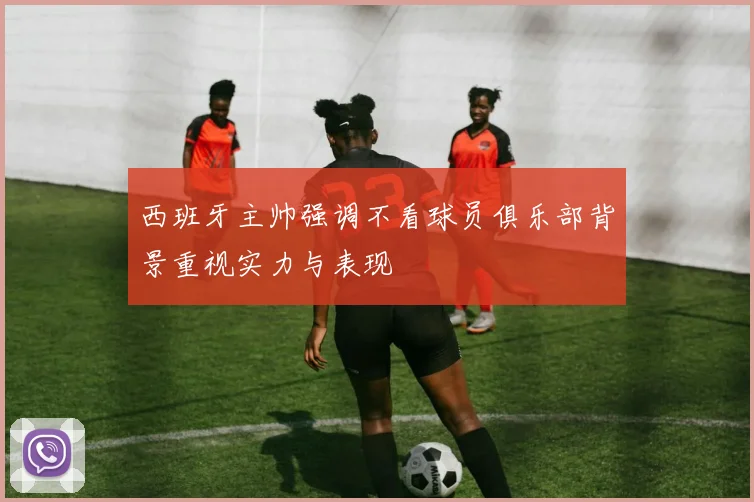 西班牙主帅强调不看球员俱乐部背景重视实力与表现