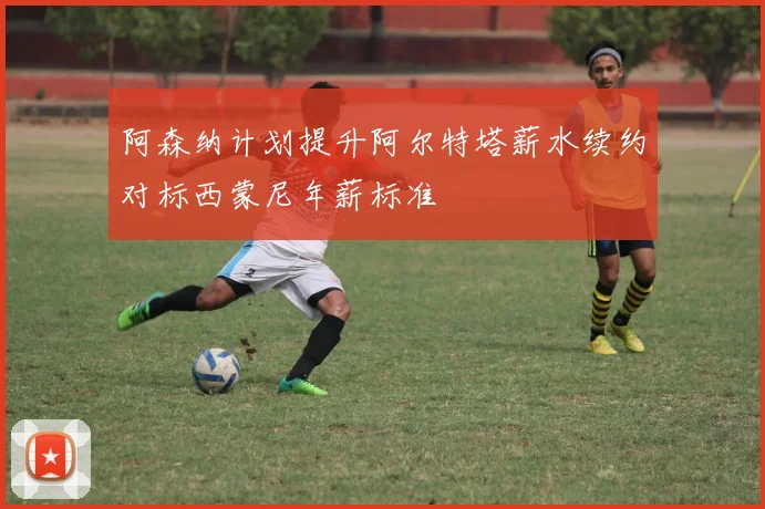 阿森纳计划提升阿尔特塔薪水续约对标西蒙尼年薪标准
