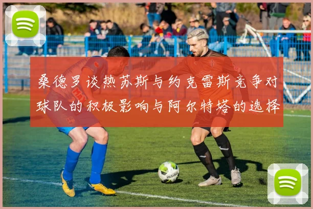 桑德罗谈热苏斯与约克雷斯竞争对球队的积极影响与阿尔特塔的选择难题