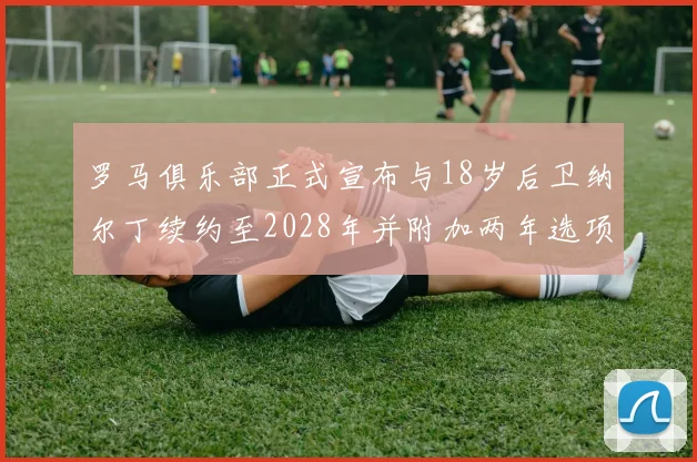 罗马俱乐部正式宣布与18岁后卫纳尔丁续约至2028年并附加两年选项